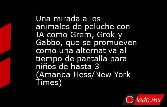 Una mirada a los animales de peluche con IA como Grem, Grok y Gabbo, que se promueven como una alternativa al tiempo de pantalla para niños de hasta 3 (Amanda Hess/New York Times). Noticias en tiempo real