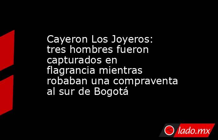 Cayeron Los Joyeros: tres hombres fueron capturados en flagrancia mientras robaban una compraventa al sur de Bogotá . Noticias en tiempo real