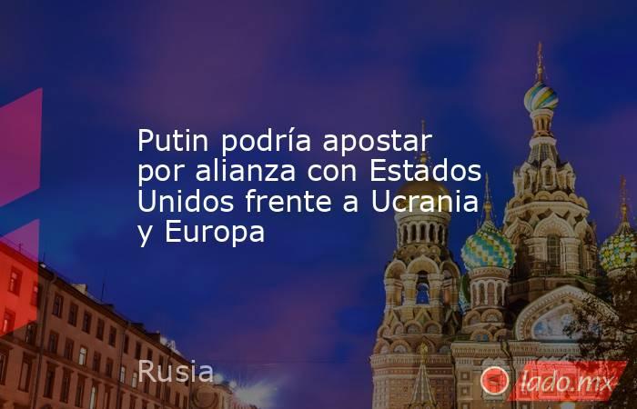 Putin podría apostar por alianza con Estados Unidos frente a Ucrania y Europa. Noticias en tiempo real