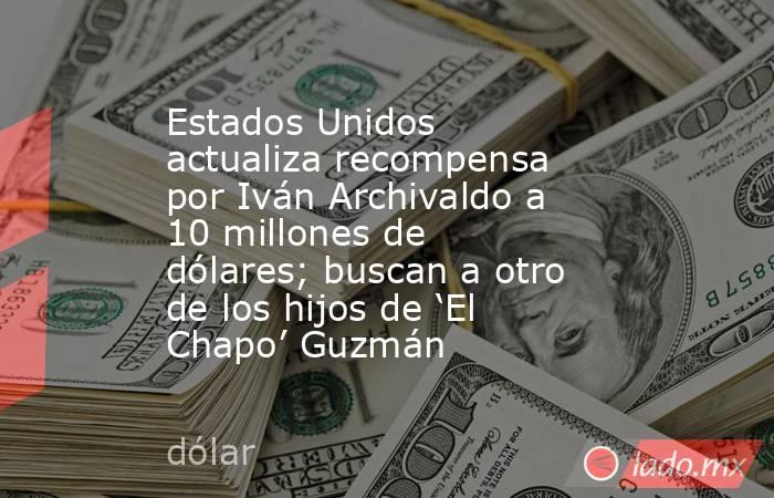 Estados Unidos actualiza recompensa por Iván Archivaldo a 10 millones de dólares; buscan a otro de los hijos de ‘El Chapo’ Guzmán . Noticias en tiempo real