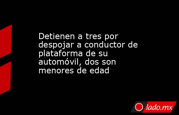 Detienen a tres por despojar a conductor de plataforma de su automóvil, dos son menores de edad. Noticias en tiempo real
