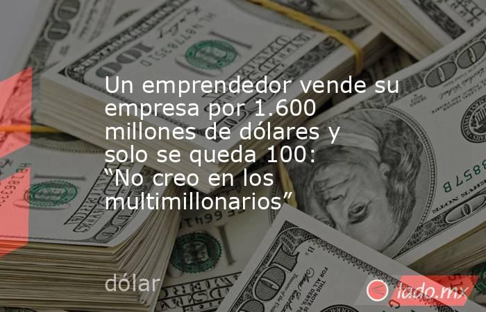 Un emprendedor vende su empresa por 1.600 millones de dólares y solo se queda 100: “No creo en los multimillonarios”. Noticias en tiempo real