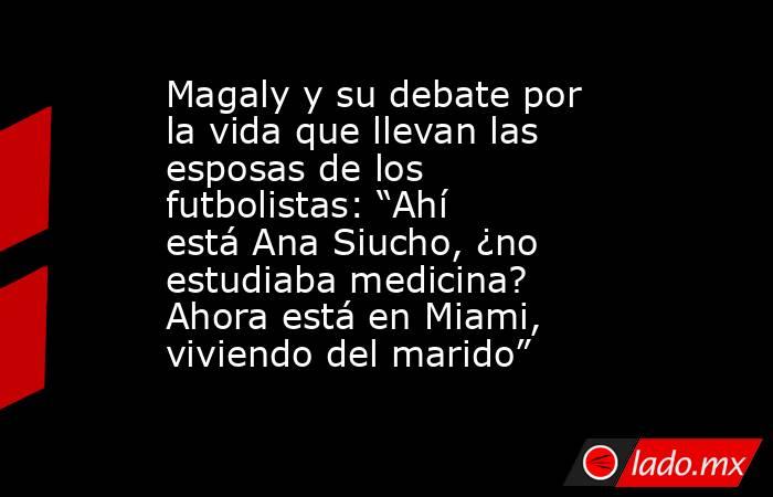 Magaly y su debate por la vida que llevan las esposas de los futbolistas: “Ahí está Ana Siucho, ¿no estudiaba medicina? Ahora está en Miami, viviendo del marido” . Noticias en tiempo real
