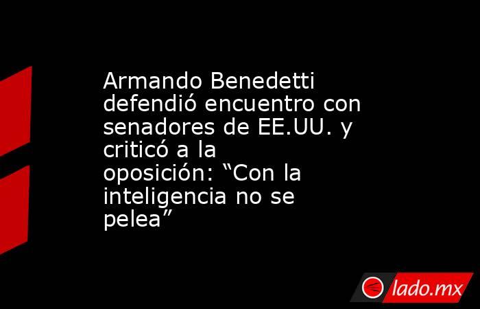 Armando Benedetti defendió encuentro con senadores de EE.UU. y criticó a la oposición: “Con la inteligencia no se pelea”. Noticias en tiempo real