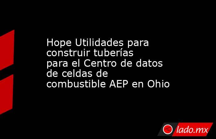Hope Utilidades para construir tuberías para el Centro de datos de celdas de combustible AEP en Ohio. Noticias en tiempo real