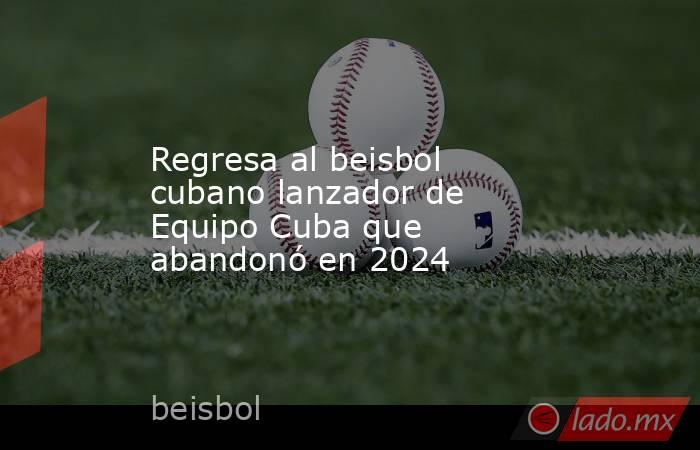 Regresa al beisbol cubano lanzador de Equipo Cuba que abandonó en 2024. Noticias en tiempo real
