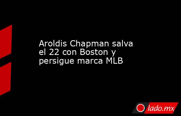 Aroldis Chapman salva el 22 con Boston y persigue marca MLB. Noticias en tiempo real