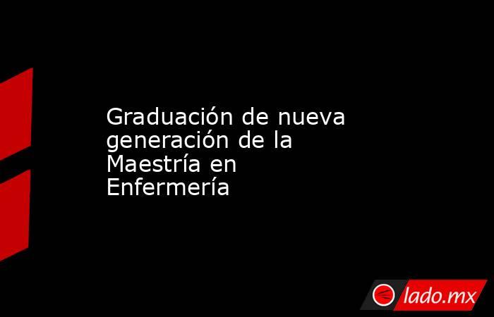 Graduación de nueva generación de la Maestría en Enfermería. Noticias en tiempo real