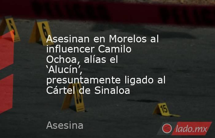 Asesinan en Morelos al influencer Camilo Ochoa, alías el ‘Alucín’, presuntamente ligado al Cártel de Sinaloa. Noticias en tiempo real