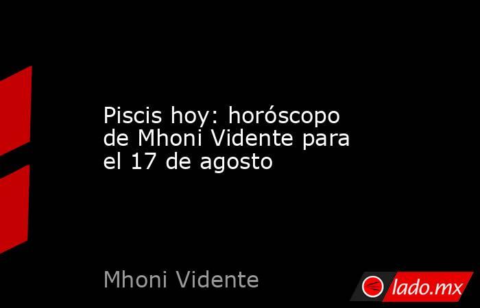 Piscis hoy: horóscopo de Mhoni Vidente para el 17 de agosto. Noticias en tiempo real