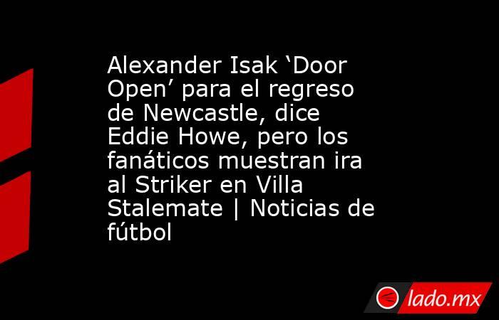 Alexander Isak ‘Door Open’ para el regreso de Newcastle, dice Eddie Howe, pero los fanáticos muestran ira al Striker en Villa Stalemate | Noticias de fútbol. Noticias en tiempo real