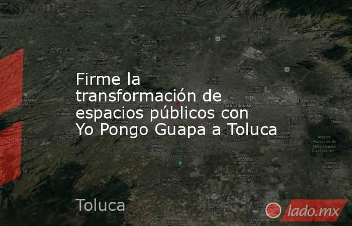 Firme la transformación de espacios públicos con Yo Pongo Guapa a Toluca. Noticias en tiempo real