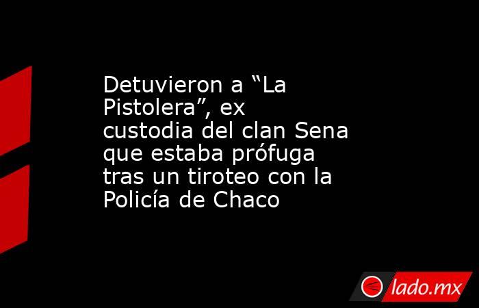Detuvieron a “La Pistolera”, ex custodia del clan Sena que estaba prófuga tras un tiroteo con la Policía de Chaco. Noticias en tiempo real