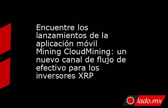 Encuentre los lanzamientos de la aplicación móvil Mining CloudMining: un nuevo canal de flujo de efectivo para los inversores XRP. Noticias en tiempo real