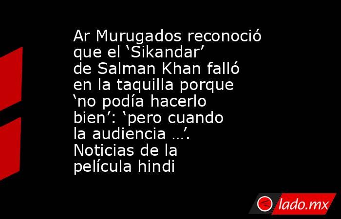 Ar Murugados reconoció que el ‘Sikandar’ de Salman Khan falló en la taquilla porque ‘no podía hacerlo bien’: ‘pero cuando la audiencia …’. Noticias de la película hindi. Noticias en tiempo real