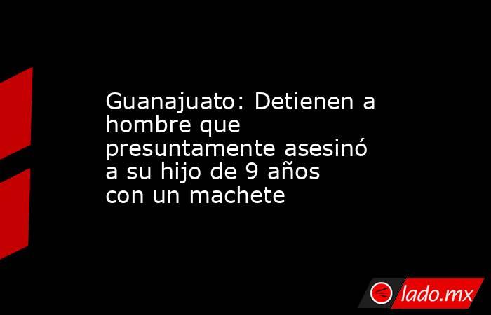 Guanajuato: Detienen a hombre que presuntamente asesinó a su hijo de 9 años con un machete. Noticias en tiempo real