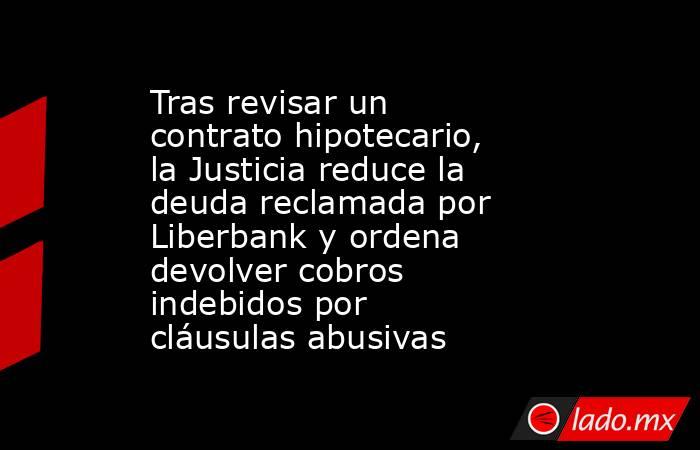 Tras revisar un contrato hipotecario, la Justicia reduce la deuda reclamada por Liberbank y ordena devolver cobros indebidos por cláusulas abusivas. Noticias en tiempo real