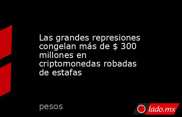 Las grandes represiones congelan más de $ 300 millones en criptomonedas robadas de estafas. Noticias en tiempo real