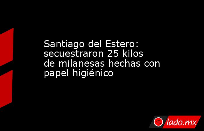 Santiago del Estero: secuestraron 25 kilos de milanesas hechas con papel higiénico. Noticias en tiempo real