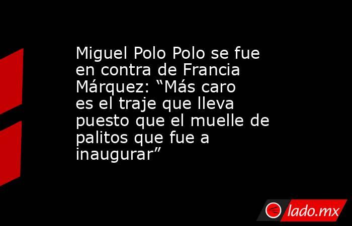 Miguel Polo Polo se fue en contra de Francia Márquez: “Más caro es el traje que lleva puesto que el muelle de palitos que fue a inaugurar”. Noticias en tiempo real
