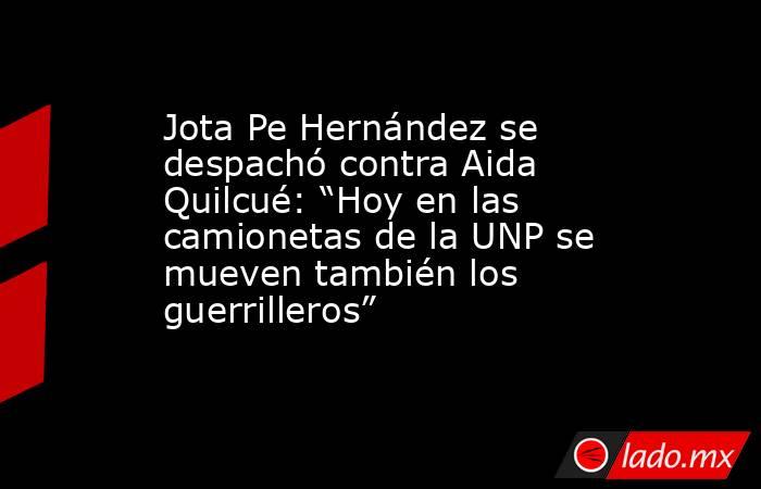 Jota Pe Hernández se despachó contra Aida Quilcué: “Hoy en las camionetas de la UNP se mueven también los guerrilleros”. Noticias en tiempo real
