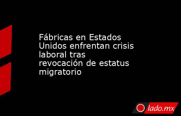 Fábricas en Estados Unidos enfrentan crisis laboral tras revocación de estatus migratorio. Noticias en tiempo real