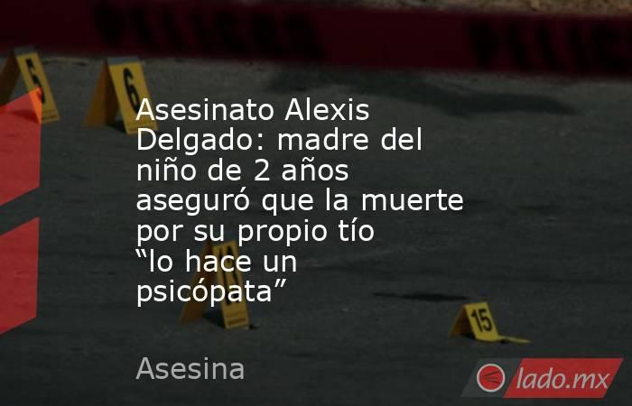 Asesinato Alexis Delgado: madre del niño de 2 años aseguró que la muerte por su propio tío “lo hace un psicópata”. Noticias en tiempo real