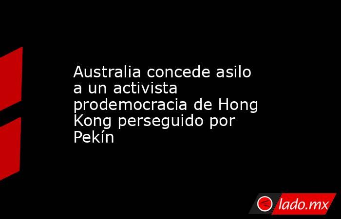 Australia concede asilo a un activista prodemocracia de Hong Kong perseguido por Pekín. Noticias en tiempo real
