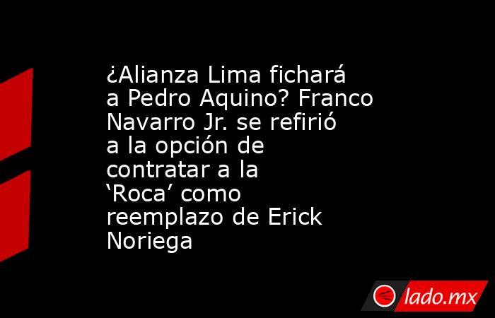 ¿Alianza Lima fichará a Pedro Aquino? Franco Navarro Jr. se refirió a la opción de contratar a la ‘Roca’ como reemplazo de Erick Noriega. Noticias en tiempo real