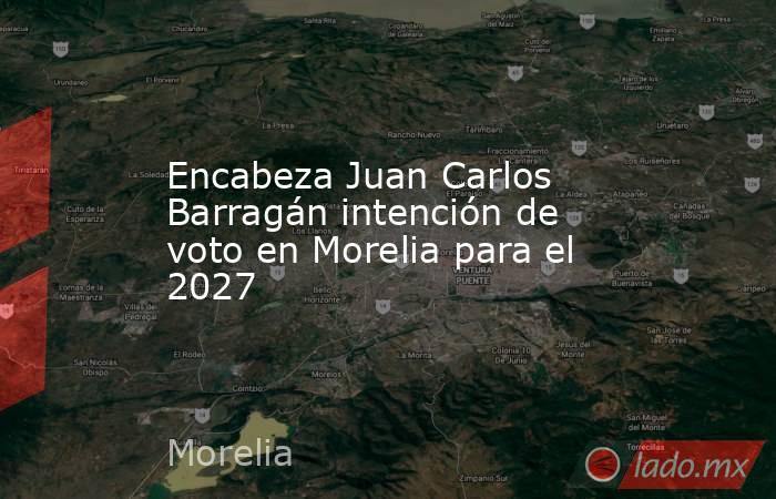 Encabeza Juan Carlos Barragán intención de voto en Morelia para el 2027. Noticias en tiempo real