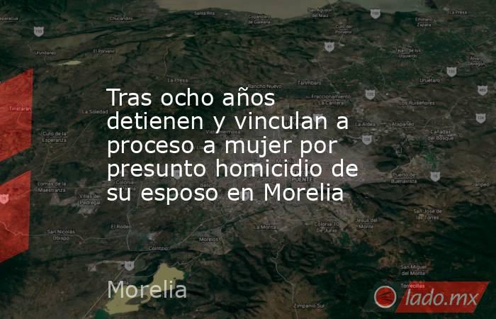 Tras ocho años detienen y vinculan a proceso a mujer por presunto homicidio de su esposo en Morelia . Noticias en tiempo real