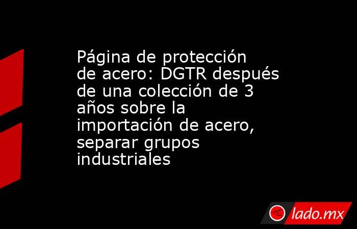Página de protección de acero: DGTR después de una colección de 3 años sobre la importación de acero, separar grupos industriales. Noticias en tiempo real