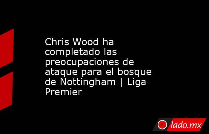Chris Wood ha completado las preocupaciones de ataque para el bosque de Nottingham | Liga Premier. Noticias en tiempo real
