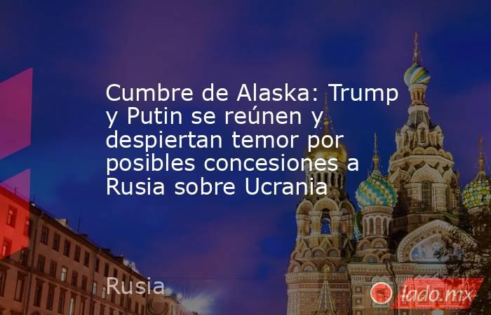 Cumbre de Alaska: Trump y Putin se reúnen y despiertan temor por posibles concesiones a Rusia sobre Ucrania. Noticias en tiempo real