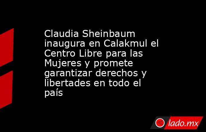 Claudia Sheinbaum inaugura en Calakmul el Centro Libre para las Mujeres y promete garantizar derechos y libertades en todo el país. Noticias en tiempo real