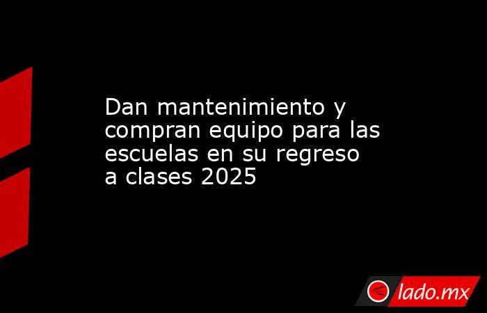 Dan mantenimiento y compran equipo para las escuelas en su regreso a clases 2025. Noticias en tiempo real