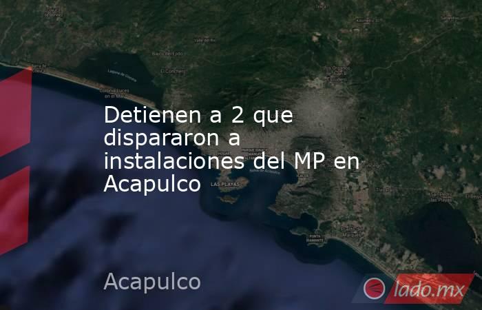 Detienen a 2 que dispararon a instalaciones del MP en Acapulco. Noticias en tiempo real