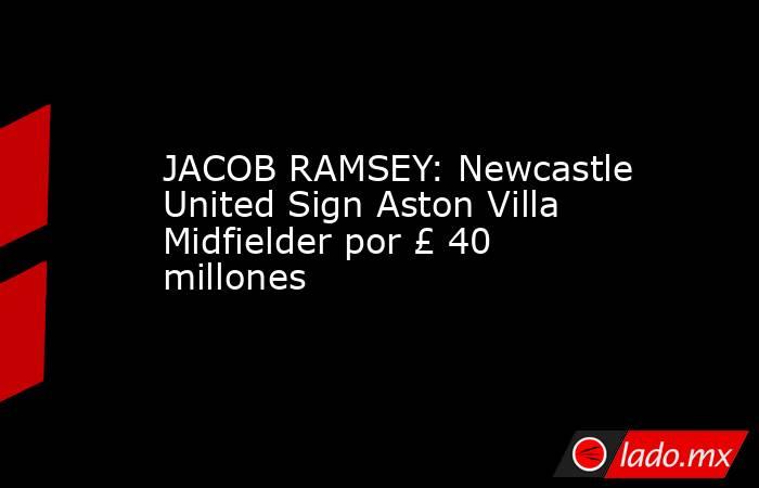 JACOB RAMSEY: Newcastle United Sign Aston Villa Midfielder por £ 40 millones. Noticias en tiempo real