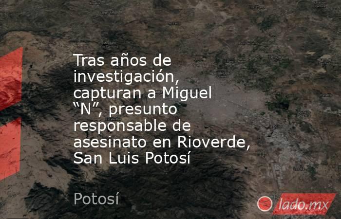 Tras años de investigación, capturan a Miguel “N”, presunto responsable de asesinato en Rioverde, San Luis Potosí. Noticias en tiempo real