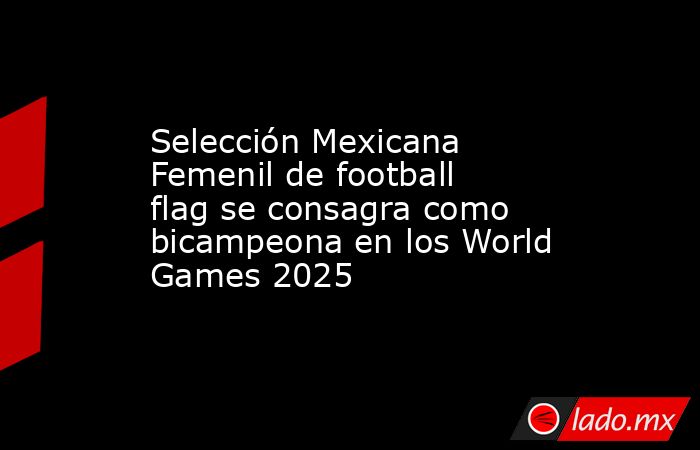 Selección Mexicana Femenil de football flag se consagra como bicampeona en los World Games 2025. Noticias en tiempo real