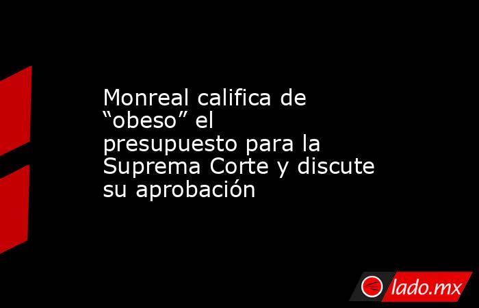 Monreal califica de “obeso” el presupuesto para la Suprema Corte y discute su aprobación . Noticias en tiempo real