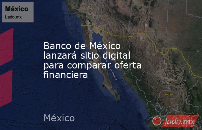 Banco de México lanzará sitio digital para comparar oferta financiera . Noticias en tiempo real