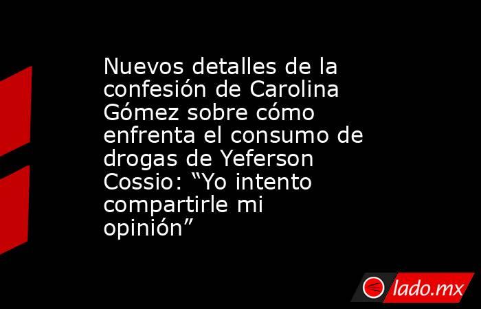 Nuevos detalles de la confesión de Carolina Gómez sobre cómo enfrenta el consumo de drogas de Yeferson Cossio: “Yo intento compartirle mi opinión” . Noticias en tiempo real