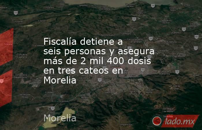 Fiscalía detiene a seis personas y asegura más de 2 mil 400 dosis en tres cateos en Morelia. Noticias en tiempo real