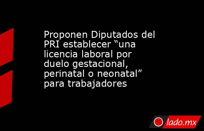 Proponen Diputados del PRI establecer “una licencia laboral por duelo gestacional, perinatal o neonatal” para trabajadores. Noticias en tiempo real