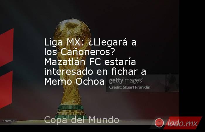 Liga MX: ¿Llegará a los Cañoneros? Mazatlán FC estaría interesado en fichar a Memo Ochoa. Noticias en tiempo real