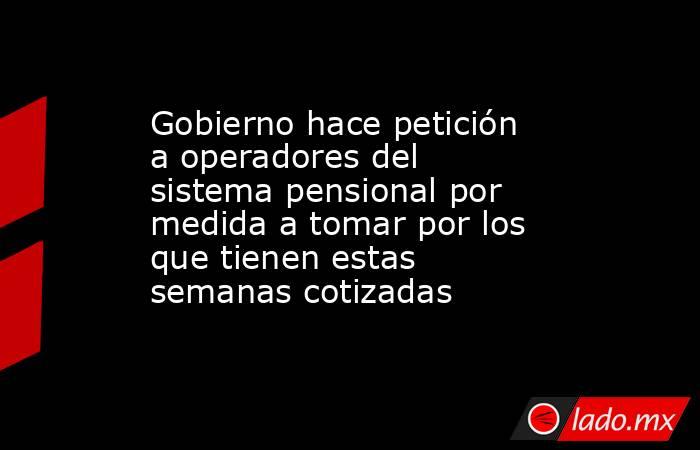 Gobierno hace petición a operadores del sistema pensional por medida a tomar por los que tienen estas semanas cotizadas. Noticias en tiempo real
