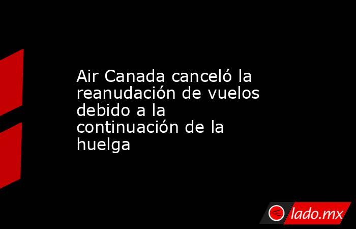 Air Canada canceló la reanudación de vuelos debido a la continuación de la huelga . Noticias en tiempo real