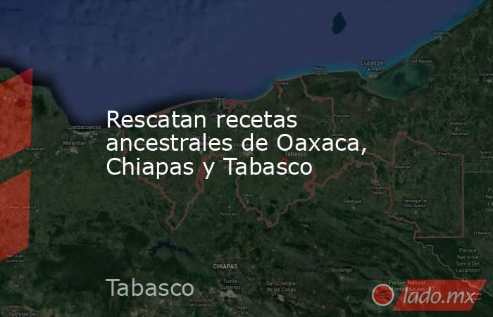 Rescatan recetas ancestrales de Oaxaca, Chiapas y Tabasco . Noticias en tiempo real