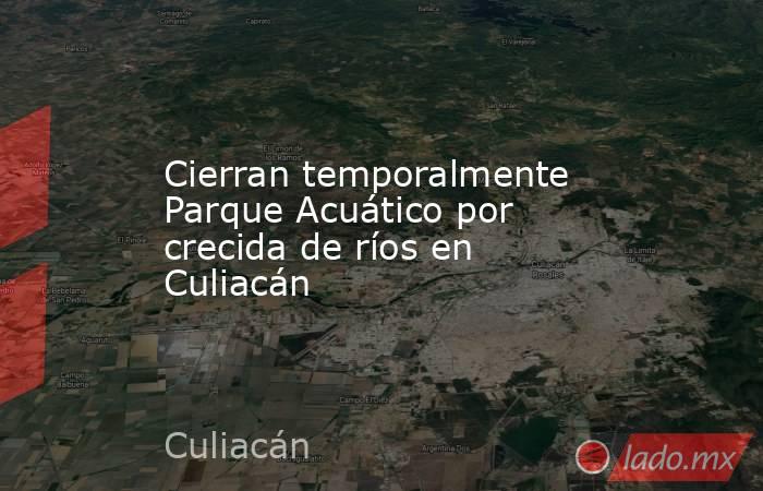 Cierran temporalmente Parque Acuático por crecida de ríos en Culiacán. Noticias en tiempo real